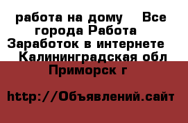 работа на дому  - Все города Работа » Заработок в интернете   . Калининградская обл.,Приморск г.